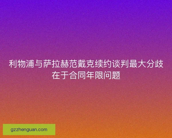 利物浦与萨拉赫范戴克续约谈判最大分歧在于合同年限问题