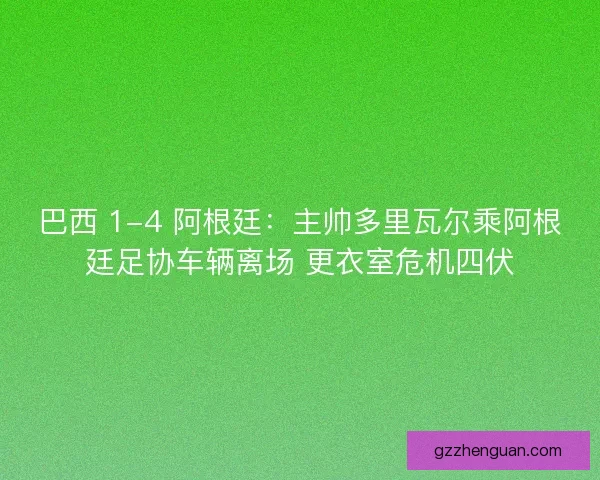 巴西 1-4 阿根廷：主帅多里瓦尔乘阿根廷足协车辆离场 更衣室危机四伏