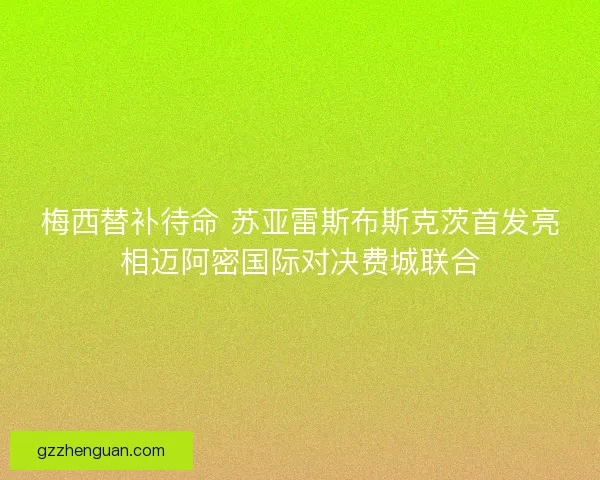 梅西替补待命 苏亚雷斯布斯克茨首发亮相迈阿密国际对决费城联合