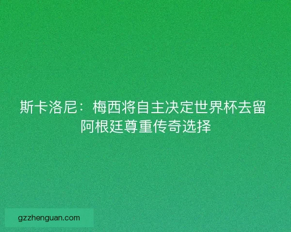 斯卡洛尼：梅西将自主决定世界杯去留 阿根廷尊重传奇选择