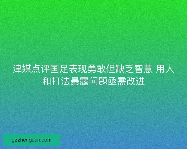 津媒点评国足表现勇敢但缺乏智慧 用人和打法暴露问题亟需改进