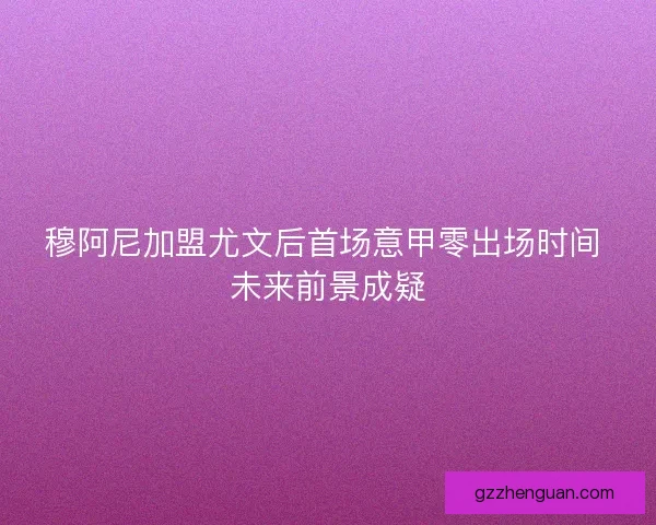 穆阿尼加盟尤文后首场意甲零出场时间 未来前景成疑