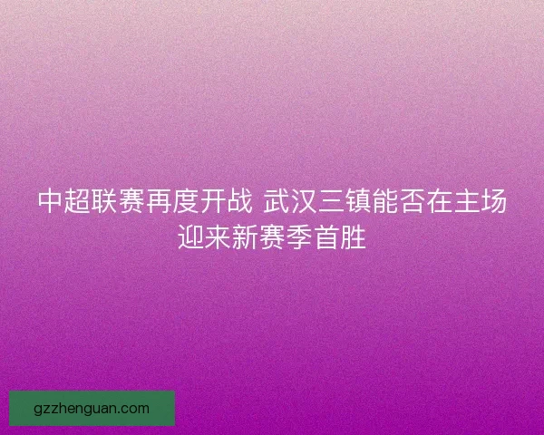 中超联赛再度开战 武汉三镇能否在主场迎来新赛季首胜