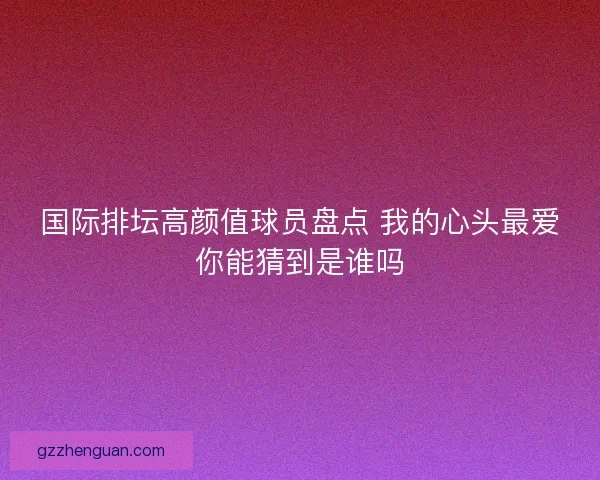 国际排坛高颜值球员盘点 我的心头最爱你能猜到是谁吗 国际排坛高颜值球员盘点 我的心头最爱你能猜到是谁吗