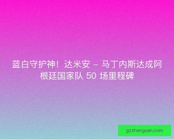 蓝白守护神！达米安 - 马丁内斯达成阿根廷国家队 50 场里程碑