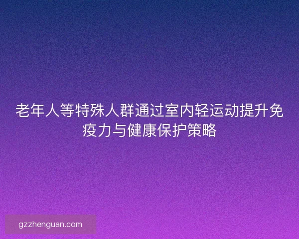 老年人等特殊人群通过室内轻运动提升免疫力与健康保护策略 老年人等特殊人群通过室内轻运动提升免疫力与健康保护策略