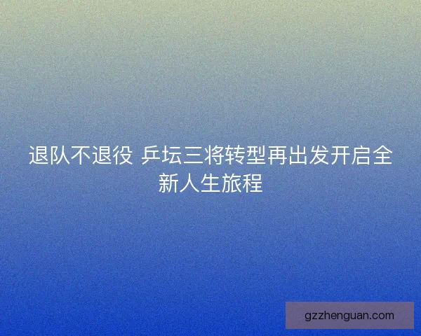 退队不退役 乒坛三将转型再出发开启全新人生旅程