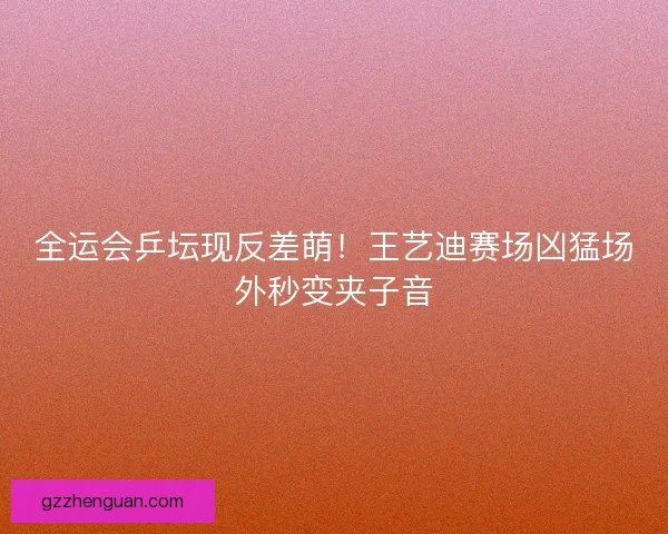 全运会乒坛现反差萌！王艺迪赛场凶猛场外秒变夹子音