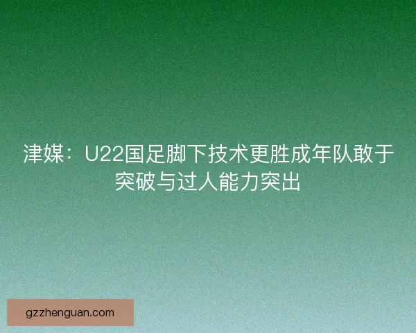 津媒：U22国足脚下技术更胜成年队敢于突破与过人能力突出