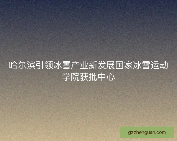 哈尔滨引领冰雪产业新发展国家冰雪运动学院获批中心 哈尔滨引领冰雪产业新发展国家冰雪运动学院获批中心