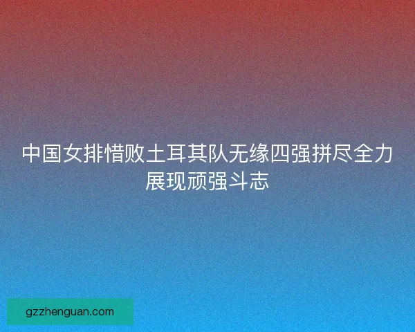 中国女排惜败土耳其队无缘四强拼尽全力展现顽强斗志
