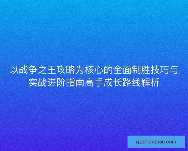 以战争之王攻略为核心的全面制胜技巧与实战进阶指南高手成长路线解析