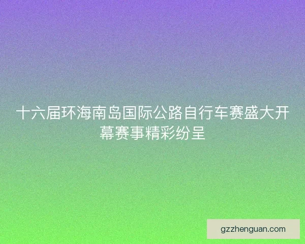 十六届环海南岛国际公路自行车赛盛大开幕赛事精彩纷呈