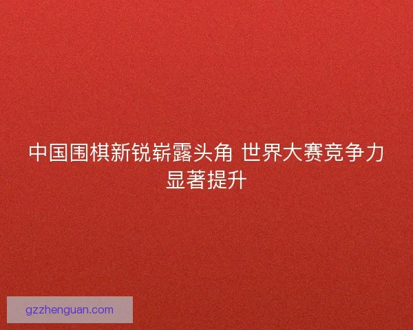 中国围棋新锐崭露头角 世界大赛竞争力显著提升 中国围棋新锐崭露头角 世界大赛竞争力显著提升