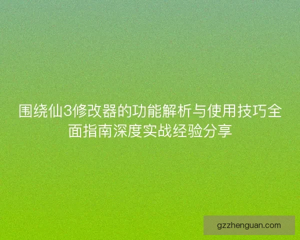 围绕仙3修改器的功能解析与使用技巧全面指南深度实战经验分享