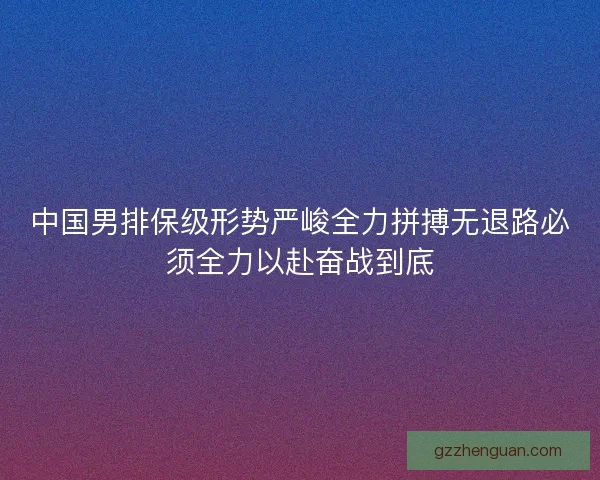 中国男排保级形势严峻全力拼搏无退路必须全力以赴奋战到底 中国男排保级形势严峻全力拼搏无退路必须全力以赴奋战到底