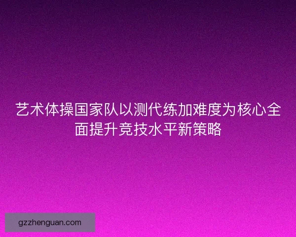 艺术体操国家队以测代练加难度为核心全面提升竞技水平新策略