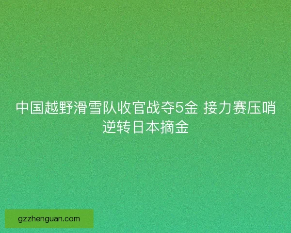 中国越野滑雪队收官战夺5金 接力赛压哨逆转日本摘金 中国越野滑雪队收官战夺5金 接力赛压哨逆转日本摘金