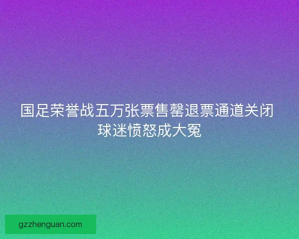 国足荣誉战五万张票售罄退票通道关闭 球迷愤怒成大冤