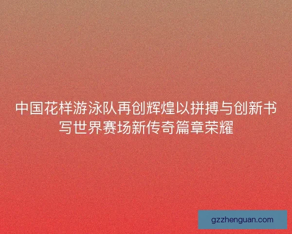 中国花样游泳队再创辉煌以拼搏与创新书写世界赛场新传奇篇章荣耀 中国花样游泳队再创辉煌以拼搏与创新书写世界赛场新传奇篇章荣耀
