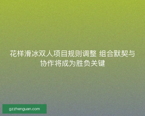 花样滑冰双人项目规则调整 组合默契与协作将成为胜负关键