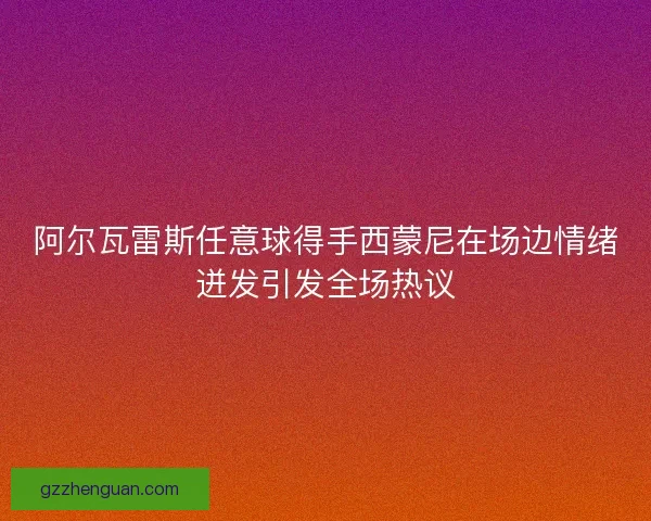 阿尔瓦雷斯任意球得手西蒙尼在场边情绪迸发引发全场热议