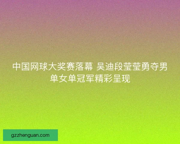 中国网球大奖赛落幕 吴迪段莹莹勇夺男单女单冠军精彩呈现