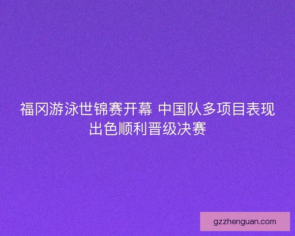福冈游泳世锦赛开幕 中国队多项目表现出色顺利晋级决赛