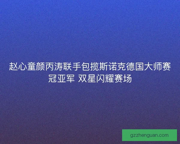 赵心童颜丙涛联手包揽斯诺克德国大师赛冠亚军 双星闪耀赛场