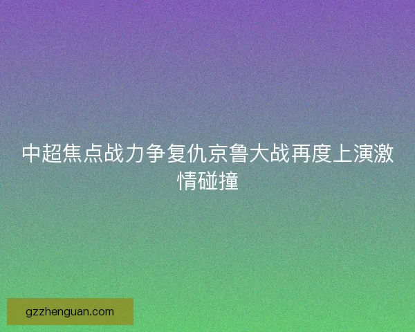 中超焦点战力争复仇京鲁大战再度上演激情碰撞 中超焦点战力争复仇京鲁大战再度上演激情碰撞