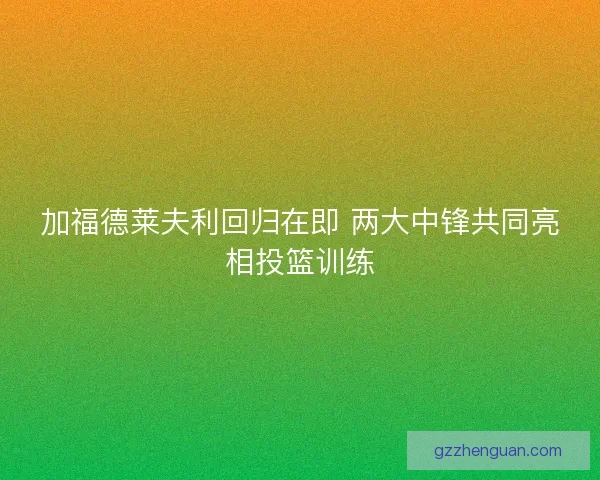 加福德莱夫利回归在即 两大中锋共同亮相投篮训练 加福德莱夫利回归在即 两大中锋共同亮相投篮训练